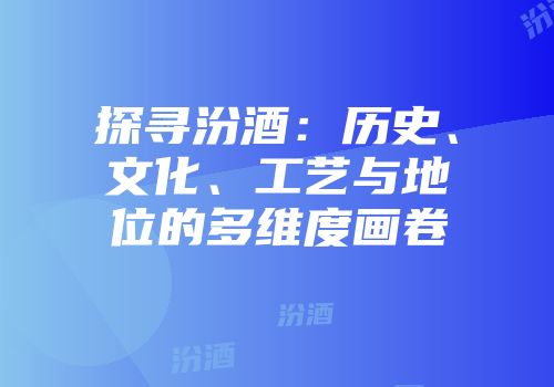 探寻汾酒：历史、文化、工艺与地位的多维度画卷