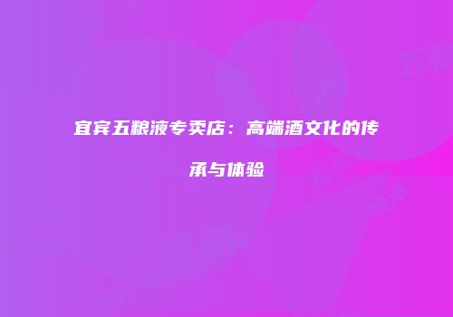 宜宾五粮液专卖店：高端酒文化的传承与体验
