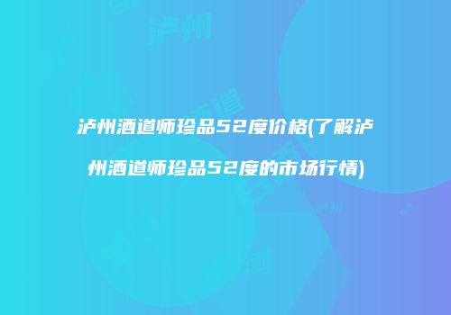 泸州酒道师珍品52度价格(了解泸州酒道师珍品52度的市场行情)