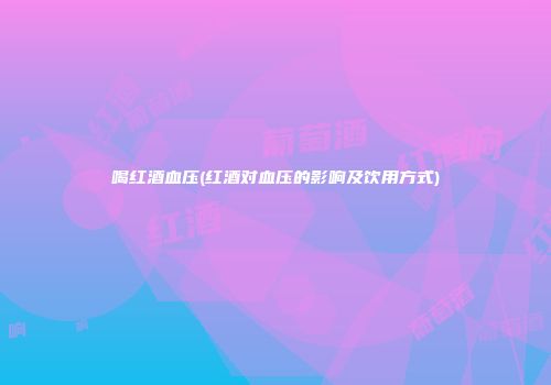 喝红酒血压(红酒对血压的影响及饮用方式)