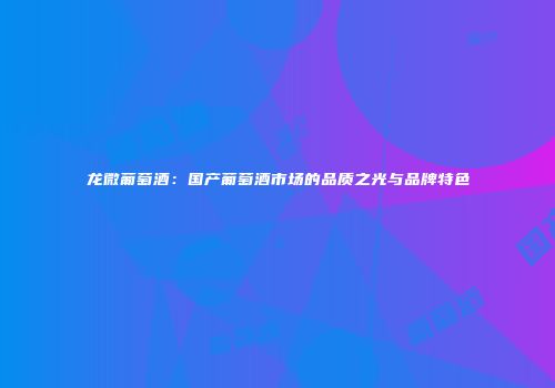 龙微葡萄酒：国产葡萄酒市场的品质之光与品牌特色