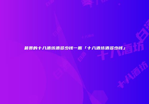 最贵的十八酒坊酒多少钱一瓶「十八酒坊酒多少钱」