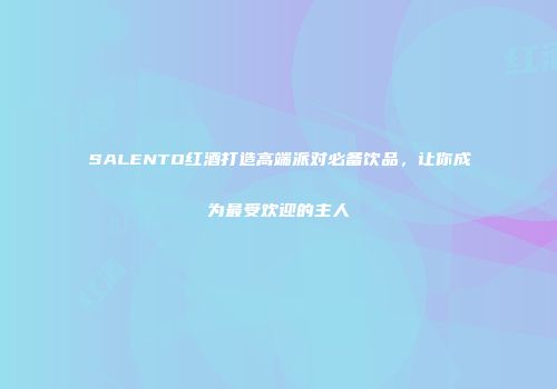 SALENTO红酒打造高端派对必备饮品，让你成为最受欢迎的主人