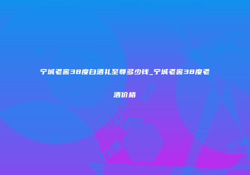 宁城老窖38度白酒礼至尊多少钱_宁城老窖38度老酒价格