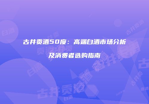 古井贡酒50度：高端白酒市场分析及消费者选购指南