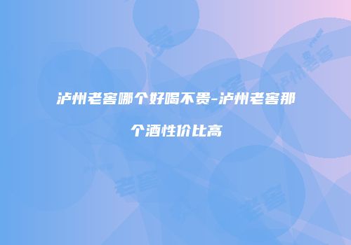 泸州老窖哪个好喝不贵-泸州老窖那个酒性价比高
