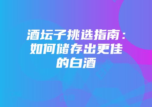 酒坛子挑选指南：如何储存出更佳的白酒