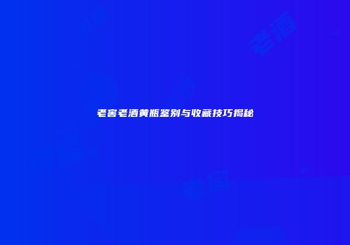 老窖老酒黄瓶鉴别与收藏技巧揭秘