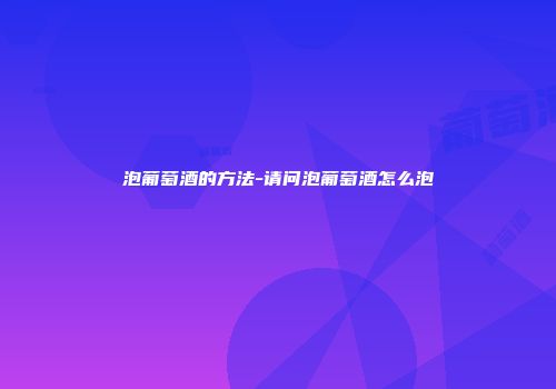 泡葡萄酒的方法-请问泡葡萄酒怎么泡