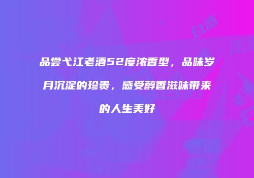 品尝弋江老酒52度浓香型，品味岁月沉淀的珍贵，感受醇香滋味带来的人生美好