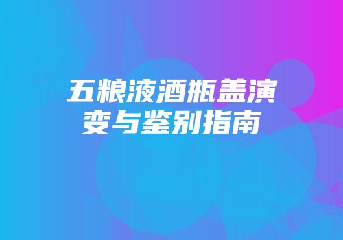 五粮液酒瓶盖演变与鉴别指南