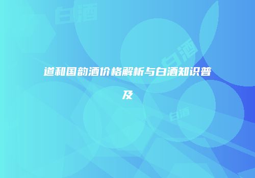 道和国韵酒价格解析与白酒知识普及