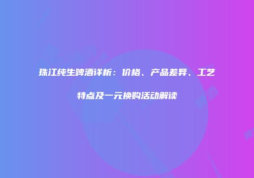 珠江纯生啤酒详析：价格、产品差异、工艺特点及一元换购活动解读