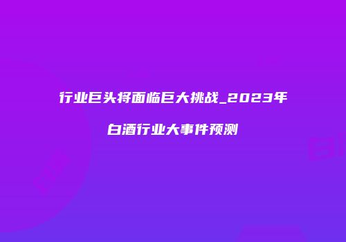 行业巨头将面临巨大挑战_2023年白酒行业大事件预测