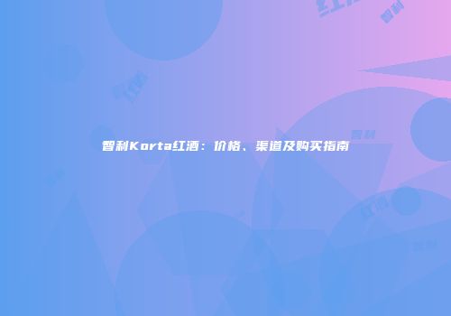 智利Korta红酒：价格、渠道及购买指南