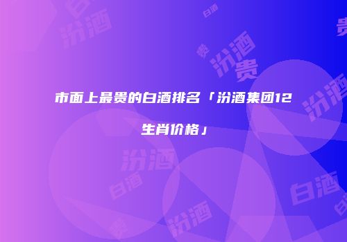 市面上最贵的白酒排名「汾酒集团12生肖价格」