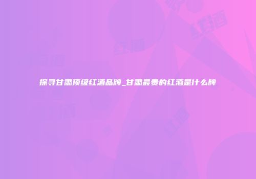 探寻甘肃顶级红酒品牌_甘肃最贵的红酒是什么牌