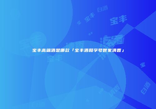 宝丰高端酒是哪款「宝丰酒和字号世家清香」
