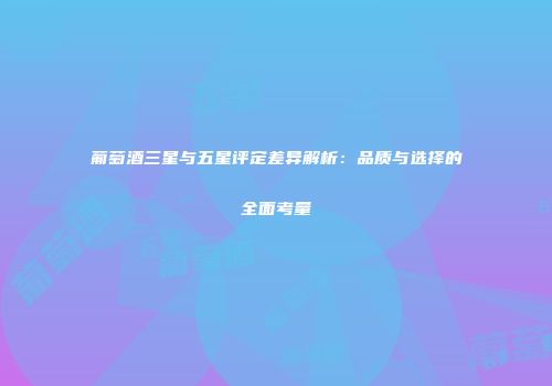 葡萄酒三星与五星评定差异解析：品质与选择的全面考量