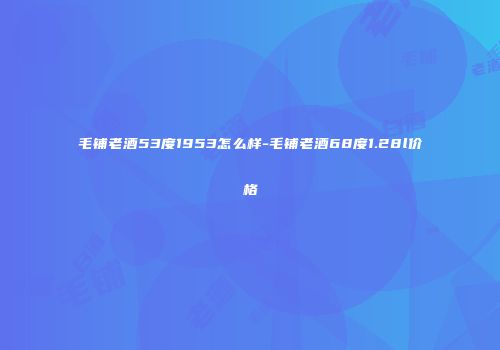毛铺老酒53度1953怎么样-毛铺老酒68度1.28l价格