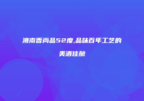 洮南香尚品52度,品味百年工艺的美酒佳酿