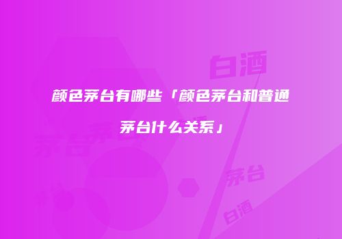 颜色茅台有哪些「颜色茅台和普通茅台什么关系」