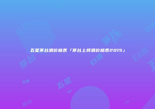 五星茅台酒价格表「茅台上将酒价格表2015」