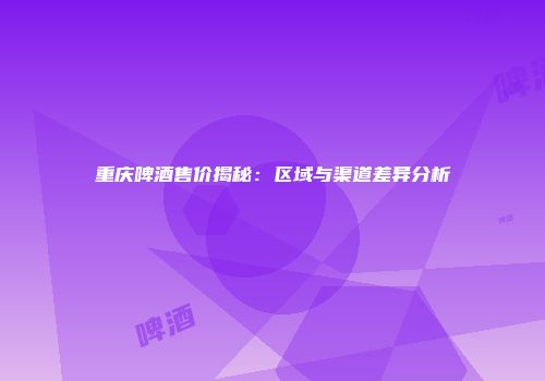 重庆啤酒售价揭秘：区域与渠道差异分析