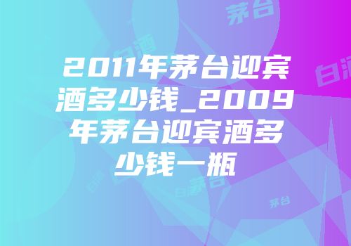 2011年茅台迎宾酒多少钱_2009年茅台迎宾酒多少钱一瓶