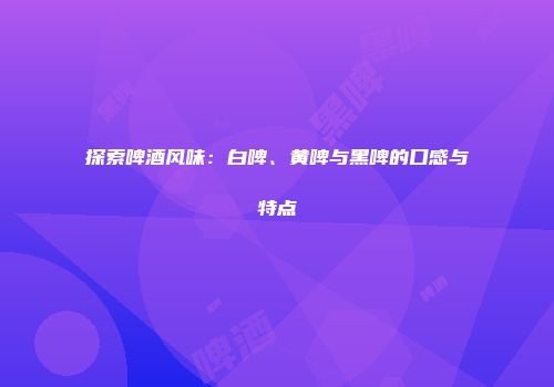 探索啤酒风味：白啤、黄啤与黑啤的口感与特点