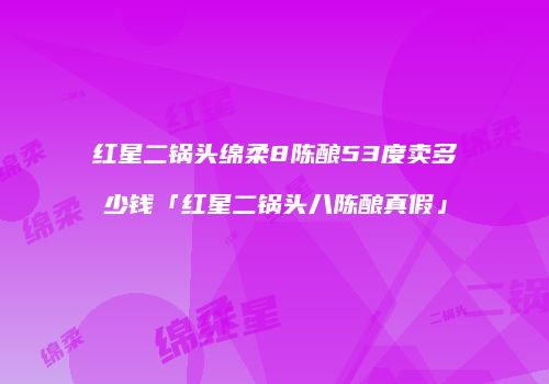 红星二锅头绵柔8陈酿53度卖多少钱「红星二锅头八陈酿真假」