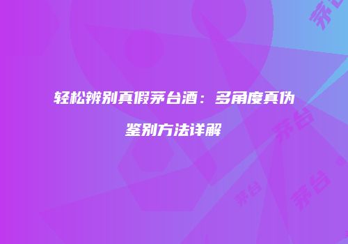 轻松辨别真假茅台酒：多角度真伪鉴别方法详解