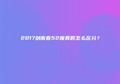 2017剑南春52度真假怎么区分？