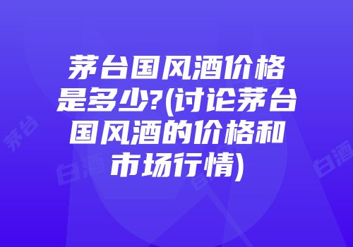 茅台国风酒价格是多少?(讨论茅台国风酒的价格和市场行情)
