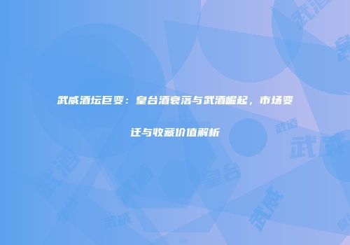 武威酒坛巨变：皇台酒衰落与武酒崛起，市场变迁与收藏价值解析