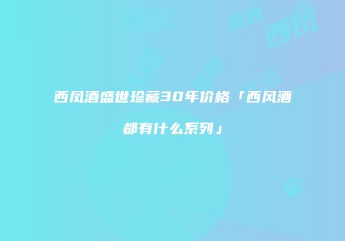 西凤酒盛世珍藏30年价格「西风酒都有什么系列」