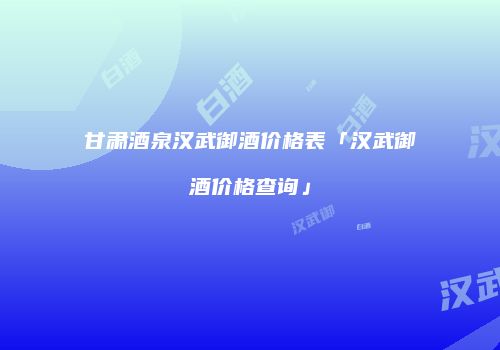 甘肃酒泉汉武御酒价格表「汉武御酒价格查询」