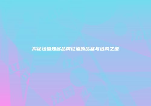 揭秘法国知名品牌红酒的品鉴与选购之道