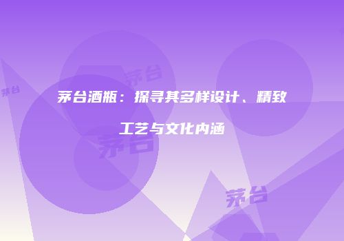 茅台酒瓶：探寻其多样设计、精致工艺与文化内涵