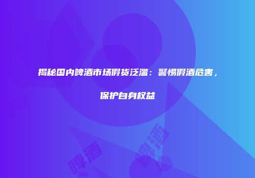揭秘国内啤酒市场假货泛滥：警惕假酒危害，保护自身权益