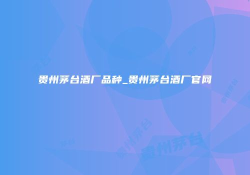 贵州茅台酒厂品种_贵州茅台酒厂官网