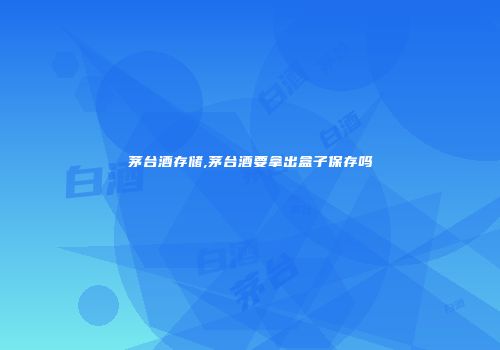 茅台酒存储,茅台酒要拿出盒子保存吗