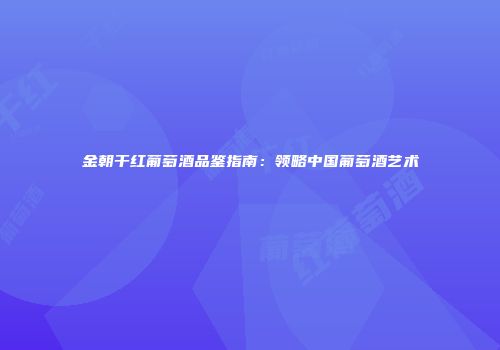 金朝干红葡萄酒品鉴指南：领略中国葡萄酒艺术