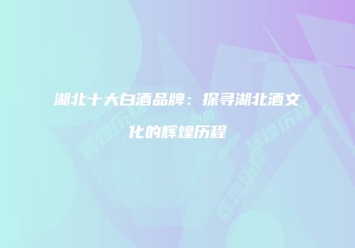 湖北十大白酒品牌：探寻湖北酒文化的辉煌历程