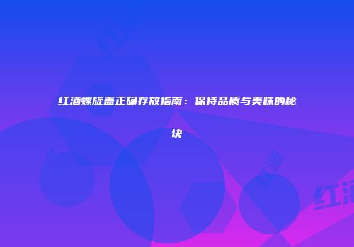 红酒螺旋盖正确存放指南：保持品质与美味的秘诀