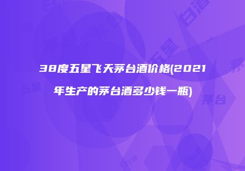38度五星飞天茅台酒价格(2021年生产的茅台酒多少钱一瓶)