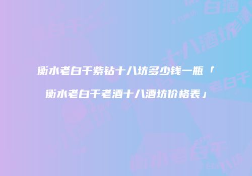 衡水老白干紫钻十八坊多少钱一瓶「衡水老白干老酒十八酒坊价格表」