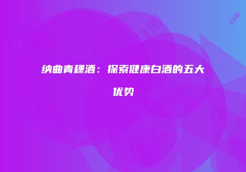 纳曲青稞酒：探索健康白酒的五大优势