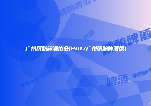 广州精酿啤酒协会(2017广州精酿啤酒展)