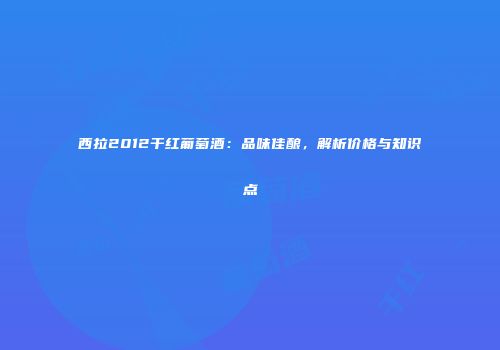 西拉2012干红葡萄酒：品味佳酿，解析价格与知识点